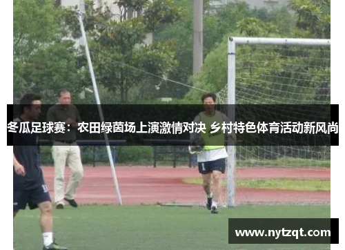 冬瓜足球赛：农田绿茵场上演激情对决 乡村特色体育活动新风尚